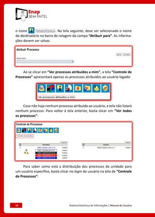 54	 Sistema Eletrônico de Informações | Manual do Usuário
o ícone . Na tela seguinte, deve ser selecionado o nome
do destinatário na barra de rolagem do campo “Atribuir para”. As informa-
ções devem ser salvas.
Ao se clicar em “Ver processos atribuídos a mim”, a tela “Controle de
Processos” apresentará apenas os processos atribuídos ao usuário logado:
Caso não haja nenhum processo atribuído ao usuário, a tela não listará
nenhum processo. Para voltar à tela anterior, basta clicar em “Ver todos
os processos”:
Para saber como está a distribuição dos processos da unidade para
um usuário específico, basta clicar no login do usuário na tela de “Controle
de Processos”:
 