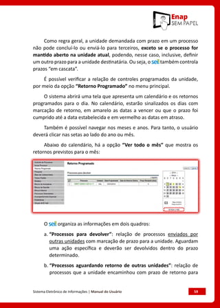 Sistema Eletrônico de Informações | Manual do Usuário	 59
Como regra geral, a unidade demandada com prazo em um processo
não pode concluí-lo ou enviá-lo para terceiros, exceto se o processo for
mantido aberto na unidade atual, podendo, nesse caso, inclusive, definir
um outro prazo para a unidade destinatária. Ou seja, o também controla
prazos “em cascata”.
É possível verificar a relação de controles programados da unidade,
por meio da opção “Retorno Programado” no menu principal.
O sistema abrirá uma tela que apresenta um calendário e os retornos
programados para o dia. No calendário, estarão sinalizados os dias com
marcação de retorno, em amarelo as datas a vencer ou que o prazo foi
cumprido até a data estabelecida e em vermelho as datas em atraso.
Também é possível navegar nos meses e anos. Para tanto, o usuário
deverá clicar nas setas ao lado do ano ou mês.
Abaixo do calendário, há a opção “Ver todo o mês” que mostra os
retornos previstos para o mês:
O organiza as informações em dois quadros:
a. 
“Processos para devolver”: relação de processos enviados por
outras unidades com marcação de prazo para a unidade. Aguardam
uma ação específica e deverão ser devolvidos dentro do prazo
determinado.
b. 
“Processos aguardando retorno de outras unidades”: relação de
processos que a unidade encaminhou com prazo de retorno para
 