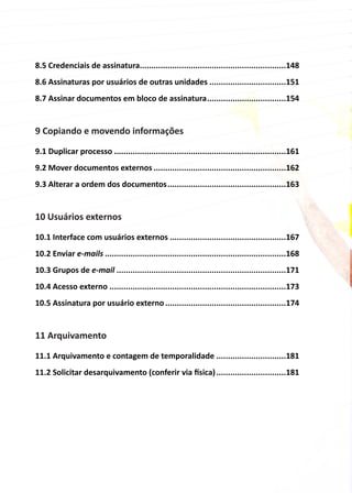 8.5 Credenciais de assinatura...............................................................148
8.6 Assinaturas por usuários de outras unidades..................................151
8.7 Assinar documentos em bloco de assinatura...................................154
9 Copiando e movendo informações
9.1 Duplicar processo...........................................................................161
9.2 Mover documentos externos..........................................................162
9.3 Alterar a ordem dos documentos....................................................163
10 Usuários externos
10.1 Interface com usuários externos...................................................167
10.2 Enviar e-mails...............................................................................168
10.3 Grupos de e-mail..........................................................................171
10.4 Acesso externo.............................................................................173
10.5 Assinatura por usuário externo.....................................................174
11 Arquivamento
11.1 Arquivamento e contagem de temporalidade...............................181
11.2 Solicitar desarquivamento (conferir via física)...............................181
 