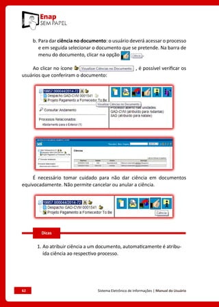 62	 Sistema Eletrônico de Informações | Manual do Usuário
b. Para dar ciência no documento: o usuário deverá acessar o processo
e em seguida selecionar o documento que se pretende. Na barra de
menu do documento, clicar na opção .
Ao clicar no ícone , é possível verificar os
usuários que conferiram o documento:
É necessário tomar cuidado para não dar ciência em documentos
equivocadamente. Não permite cancelar ou anular a ciência.
1. 
Ao atribuir ciência a um documento, automaticamente é atribu-
ída ciência ao respectivo processo.
Dicas
 