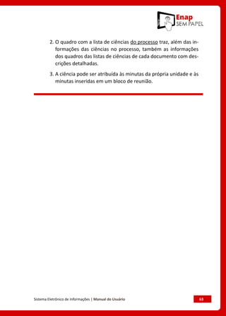 Sistema Eletrônico de Informações | Manual do Usuário	 63
2. 
O quadro com a lista de ciências do processo traz, além das in-
formações das ciências no processo, também as informações
dos quadros das listas de ciências de cada documento com des-
crições detalhadas.
3. 
A ciência pode ser atribuída às minutas da própria unidade e às
minutas inseridas em um bloco de reunião.
 