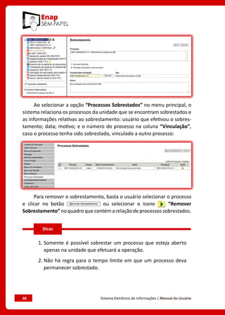 68	 Sistema Eletrônico de Informações | Manual do Usuário
Ao selecionar a opção “Processos Sobrestados” no menu principal, o
sistema relaciona os processos da unidade que se encontram sobrestados e
as informações relativas ao sobrestamento: usuário que efetivou o sobres-
tamento; data; motivo; e o número do processo na coluna “Vinculação”,
caso o processo tenha sido sobrestado, vinculado a outro processo:
Para remover o sobrestamento, basta o usuário selecionar o processo
e clicar no botão ou selecionar o ícone “Remover
Sobrestamento” no quadro que contém a relação de processos sobrestados.
1. 
Somente é possível sobrestar um processo que esteja aberto
apenas na unidade que efetuará a operação.
2. 
Não há regra para o tempo limite em que um processo deva
permanecer sobrestado.
Dicas
 