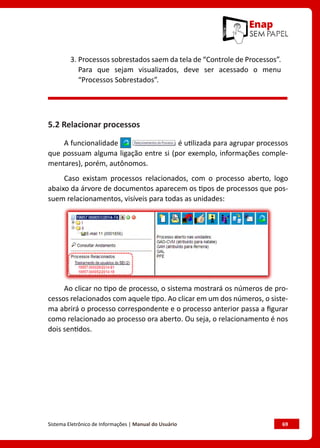 Sistema Eletrônico de Informações | Manual do Usuário	 69
3. 
Processos sobrestados saem da tela de “Controle de Processos”.
Para que sejam visualizados, deve ser acessado o menu
“Processos Sobrestados”.
5.2 Relacionar processos
A funcionalidade é utilizada para agrupar processos
que possuam alguma ligação entre si (por exemplo, informações comple-
mentares), porém, autônomos.
Caso existam processos relacionados, com o processo aberto, logo
abaixo da árvore de documentos aparecem os tipos de processos que pos-
suem relacionamentos, visíveis para todas as unidades:
Ao clicar no tipo de processo, o sistema mostrará os números de pro-
cessos relacionados com aquele tipo. Ao clicar em um dos números, o siste-
ma abrirá o processo correspondente e o processo anterior passa a figurar
como relacionado ao processo ora aberto. Ou seja, o relacionamento é nos
dois sentidos.
 