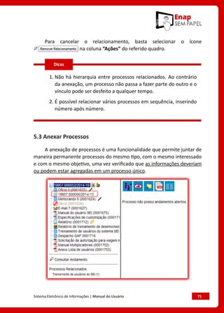Sistema Eletrônico de Informações | Manual do Usuário	 71
Para cancelar o relacionamento, basta selecionar o ícone
na coluna “Ações” do referido quadro.
1. 
Não há hierarquia entre processos relacionados. Ao contrário
da anexação, um processo não passa a fazer parte do outro e o
vínculo pode ser desfeito a qualquer tempo.
2. 
É possível relacionar vários processos em sequência, inserindo
número após número.
5.3 Anexar Processos
A anexação de processos é uma funcionalidade que permite juntar de
maneira permanente processos do mesmo tipo, com o mesmo interessado
e com o mesmo objetivo, uma vez verificado que as informações deveriam
ou podem estar agregadas em um processo único.
Dicas
 