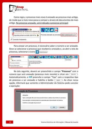 72	 Sistema Eletrônico de Informações | Manual do Usuário
Como regra, o processo mais novo é anexado ao processo mais antigo,
de modo que o mais novo passa a compor a árvore de documentos do mais
antigo. No processo anexado, será indicado o processo principal:
Para anexar um processo, é necessário saber o número a ser anexado.
Deve-se selecionar o processo que receberá o anexado e, ao abrir a tela do
processo, selecionar o ícone :
Na tela seguinte, deverá ser preenchido o campo “Processo” com o
número que será anexado (processo mais recente) e clicar em .
Automaticamente, o preenche o campo “Tipo” com o respectivo tipo
de processo a ser anexado e habilita o botão . Ao clicar nessa
opção, informará que somente o Administrador do Sistema pode cancelar
a operação:
 
