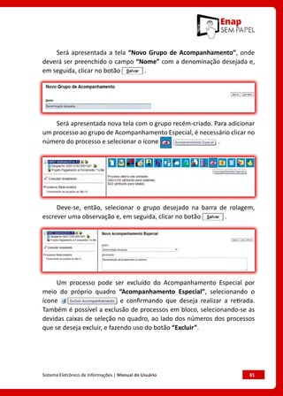 Sistema Eletrônico de Informações | Manual do Usuário	 81
Será apresentada a tela “Novo Grupo de Acompanhamento”, onde
deverá ser preenchido o campo “Nome” com a denominação desejada e,
em seguida, clicar no botão .
Será apresentada nova tela com o grupo recém-criado. Para adicionar
um processo ao grupo de Acompanhamento Especial, é necessário clicar no
número do processo e selecionar o ícone .
Deve-se, então, selecionar o grupo desejado na barra de rolagem,
escrever uma observação e, em seguida, clicar no botão .
Um processo pode ser excluído do Acompanhamento Especial por
meio do próprio quadro “Acompanhamento Especial”, selecionando o
ícone e confirmando que deseja realizar a retirada.
Também é possível a exclusão de processos em bloco, selecionando-se as
devidas caixas de seleção no quadro, ao lado dos números dos processos
que se deseja excluir, e fazendo uso do botão “Excluir”.
 