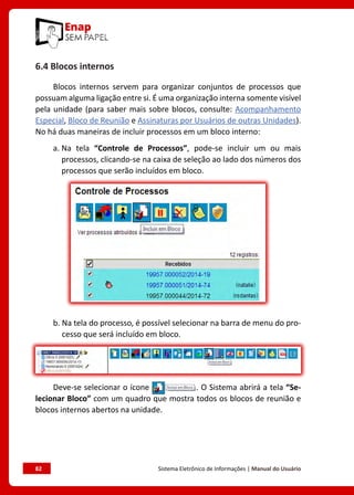 82	 Sistema Eletrônico de Informações | Manual do Usuário
6.4 Blocos internos
Blocos internos servem para organizar conjuntos de processos que
possuam alguma ligação entre si. É uma organização interna somente visível
pela unidade (para saber mais sobre blocos, consulte: Acompanhamento
Especial, Bloco de Reunião e Assinaturas por Usuários de outras Unidades).
No há duas maneiras de incluir processos em um bloco interno:
a. Na tela “Controle de Processos”, pode-se incluir um ou mais
processos, clicando-se na caixa de seleção ao lado dos números dos
processos que serão incluídos em bloco.
b. 
Na tela do processo, é possível selecionar na barra de menu do pro-
cesso que será incluído em bloco.
Deve-se selecionar o ícone . O Sistema abrirá a tela “Se-
lecionar Bloco” com um quadro que mostra todos os blocos de reunião e
blocos internos abertos na unidade.
 