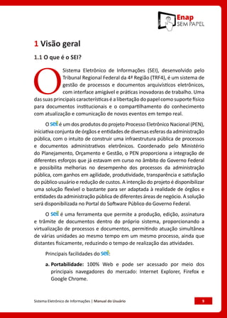 Sistema Eletrônico de Informações | Manual do Usuário	 9
1 Visão geral
1.1 O que é o SEI?
O
Sistema Eletrônico de Informações (SEI), desenvolvido pelo
Tribunal Regional Federal da 4ª Região (TRF4), é um sistema de
gestão de processos e documentos arquivísticos eletrônicos,
com interface amigável e práticas inovadoras de trabalho. Uma
das suas principais características é a libertação do papel como suporte físico
para documentos institucionais e o compartilhamento do conhecimento
com atualização e comunicação de novos eventos em tempo real.
O é um dos produtos do projeto Processo Eletrônico Nacional (PEN),
iniciativa conjunta de órgãos e entidades de diversas esferas da administração
pública, com o intuito de construir uma infraestrutura pública de processos
e documentos administrativos eletrônicos. Coordenado pelo Ministério
do Planejamento, Orçamento e Gestão, o PEN proporciona a integração de
diferentes esforços que já estavam em curso no âmbito do Governo Federal
e possibilita melhorias no desempenho dos processos da administração
pública, com ganhos em agilidade, produtividade, transparência e satisfação
do público usuário e redução de custos. A intenção do projeto é disponibilizar
uma solução flexível o bastante para ser adaptada à realidade de órgãos e
entidades da administração pública de diferentes áreas de negócio. A solução
será disponibilizada no Portal do Software Público do Governo Federal.
O é uma ferramenta que permite a produção, edição, assinatura
e trâmite de documentos dentro do próprio sistema, proporcionando a
virtualização de processos e documentos, permitindo atuação simultânea
de várias unidades ao mesmo tempo em um mesmo processo, ainda que
distantes fisicamente, reduzindo o tempo de realização das atividades.
Principais facilidades do :
a. 
Portabilidade: 100% Web e pode ser acessado por meio dos
principais navegadores do mercado: Internet Explorer, Firefox e
Google Chrome.
 