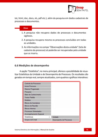 Sistema Eletrônico de Informações | Manual do Usuário	 91
txt, html, doc, docx, xls, pdf etc.), além da pesquisa em dados cadastrais de
processos e documentos.
1. 
A pesquisa não recupera dados de processos e documentos
sigilosos.
2. 
A pesquisa recupera mesmo os processos concluídos em todas
as unidades.
3. 
As informações no campo “Observações desta unidade” (tela de
cadastro do processo) só poderão ser recuperadas pela unidade
que as inseriu.
6.6 Medições de desempenho
A opção “Estatística”, no menu principal, oferece a possibilidade de visua-
lizar Estatísticas da Unidade e de Desempenho de Processos. Os resultados são
geradosemtemporeal,sempreatualizados,comquadrosegráficosinterativos:
Dicas
 