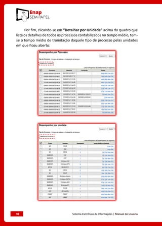 98	 Sistema Eletrônico de Informações | Manual do Usuário
Por fim, clicando-se em “Detalhar por Unidade” acima do quadro que
lista os detalhes de todos os processos contabilizados no tempo médio, tem-
se o tempo médio de tramitação daquele tipo de processo pelas unidades
em que ficou aberto:
 