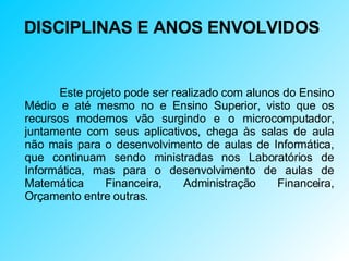 DISCIPLINAS E ANOS ENVOLVIDOS Este projeto pode ser realizado com alunos do Ensino Médio e até mesmo no e Ensino Superior, visto que os recursos modernos vão surgindo e o microcomputador, juntamente com seus aplicativos, chega às salas de aula não mais para o desenvolvimento de aulas de Informática, que continuam sendo ministradas nos Laboratórios de Informática, mas para o desenvolvimento de aulas de Matemática Financeira, Administração Financeira, Orçamento entre outras. 