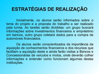 ESTRATÉGIAS DE REALIZAÇÃO Inicialmente, os alunos serão informados sobre o tema do projeto e a proposta do trabalho a ser realizado pela turma. As tarefas serão divididas: um grupo buscará informações sobre investimentos financeiros e empréstimo em bancos, outro grupo coletará dados para a compra de automóveis financiados. Os alunos serão conscientizados da importância da aquisição de conhecimentos financeiros e dos recursos que facilitam a aquisição deste e ainda farão visitas a Bancos e Concessionárias de veículos e motos, onde deverão colher informações e entender como funcionam algumas destas instituições. 