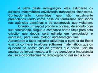 A partir desta averiguação, eles estudarão os cálculos matemáticos envolvendo transações financeiras. Confeccionarão formulários que são usualmente preenchidos tendo como base os formulários adquiridos nas agências bancárias e de automóveis que visitaram.  Criarão um  layout  próprio e original, de acordo com sua criatividade. Régua e compasso serão úteis para esta criação, que depois será editada em computador e impressa, para uma melhor apresentação final.  Aprenderão a fazer cálculos utilizando a planilha do Excel e ainda conhecerão alguns softwares matemáticos que os ajudarão na construção de gráficos que serão úteis na análise de investimentos, a fim de perceber a importância do uso e do conhecimento tecnológico no nosso dia a dia. 