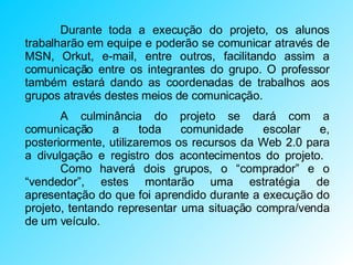 Durante toda a execução do projeto, os alunos trabalharão em equipe e poderão se comunicar através de MSN, Orkut, e-mail, entre outros, facilitando assim a comunicação entre os integrantes do grupo. O professor também estará dando as coordenadas de trabalhos aos grupos através destes meios de comunicação. A culminância do projeto se dará com a comunicação a toda comunidade escolar e, posteriormente, utilizaremos os recursos da Web 2.0 para a divulgação e registro dos acontecimentos do projeto.  Como haverá dois grupos, o “comprador” e o “vendedor”, estes montarão uma estratégia de apresentação do que foi aprendido durante a execução do projeto, tentando representar uma situação compra/venda de um veículo.  