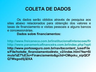 COLETA DE DADOS Os dados serão obtidos através de pesquisa aos sites abaixo relacionados para obtenção dos valores e taxas de financiamento e visitas pessoais a alguns bancos e concessionárias. Dados sobre financiamentos: http://www.freicaneca.com.br/institucional/interacoes/financiamento.asp http://www.panamericafinanceira.com.br/index.php?option=com_content&task=view&id=2&Itemid=2 http://www.portoseguro.com.br/navitacontent_/userFiles/File/hotsite_financiamentodireto_v2/index.html?kw=Simula%E7%E3o+Financiamento&gclid=CMqxku_sipQCFQ7Wsgod5j32XA 