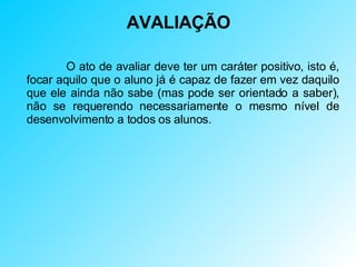 AVALIAÇÃO   O ato de avaliar deve ter um caráter positivo, isto é, focar aquilo que o aluno já é capaz de fazer em vez daquilo que ele ainda não sabe (mas pode ser orientado a saber), não se requerendo necessariamente o mesmo nível de desenvolvimento a todos os alunos. 
