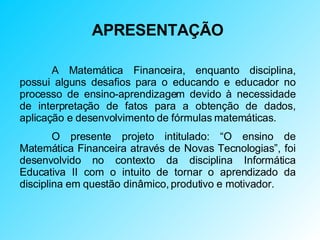 APRESENTAÇÃO A Matemática Financeira, enquanto disciplina, possui alguns desafios para o educando e educador no processo de ensino-aprendizagem devido à necessidade de interpretação de fatos para a obtenção de dados, aplicação e desenvolvimento de fórmulas matemáticas. O presente projeto intitulado: “O ensino de Matemática Financeira através de Novas Tecnologias”, foi desenvolvido no contexto da disciplina Informática Educativa II com o intuito de tornar o aprendizado da disciplina em questão dinâmico, produtivo e motivador.  