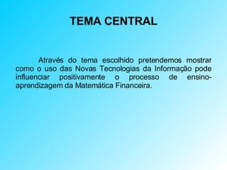 TEMA CENTRAL Através do tema escolhido pretendemos mostrar como o uso das Novas Tecnologias da Informação pode influenciar positivamente o processo de ensino-aprendizagem da Matemática Financeira. 