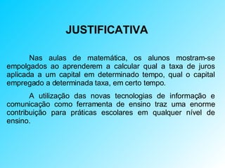 JUSTIFICATIVA Nas aulas de matemática, os alunos mostram-se empolgados ao aprenderem a calcular qual a taxa de juros aplicada a um capital em determinado tempo, qual o capital empregado a determinada taxa, em certo tempo. A utilização das novas tecnologias de informação e comunicação como ferramenta de ensino traz uma enorme contribuição para práticas escolares em qualquer nível de ensino.  