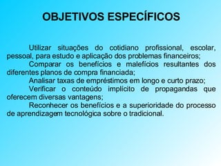 OBJETIVOS ESPECÍFICOS Utilizar situações do cotidiano profissional, escolar, pessoal, para estudo e aplicação dos problemas financeiros; Comparar os benefícios e malefícios resultantes dos diferentes planos de compra financiada; Analisar taxas de empréstimos em longo e curto prazo; Verificar o conteúdo implícito de propagandas que oferecem diversas vantagens; Reconhecer os benefícios e a superioridade do processo de aprendizagem tecnológica sobre o tradicional. 