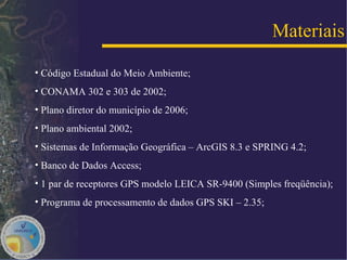 Código Estadual do Meio Ambiente; CONAMA 302 e 303 de 2002; Plano diretor do município de 2006; Plano ambiental 2002; Sistemas de Informação Geográfica – ArcGIS 8.3 e SPRING 4.2; Banco de Dados Access; 1 par de receptores GPS modelo LEICA SR-9400 (Simples freqüência); Programa de processamento de dados GPS SKI – 2.35; Materiais 