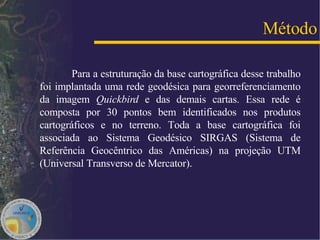Para a estruturação da base cartográfica desse trabalho foi implantada uma rede geodésica para georreferenciamento da imagem  Quickbird  e das demais cartas. Essa rede é composta por 30 pontos bem identificados nos produtos cartográficos e no terreno. Toda a base cartográfica foi associada ao Sistema Geodésico SIRGAS (Sistema de Referência Geocêntrico das Américas) na projeção UTM (Universal Transverso de Mercator).  Método 