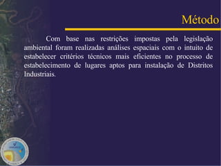 Com base nas restrições impostas pela legislação ambiental foram realizadas análises espaciais com o intuito de estabelecer critérios técnicos mais eficientes no processo de estabelecimento de lugares aptos para instalação de Distritos Industriais .  Método 