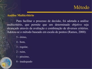 Análise Multicritério   Para facilitar o processo de decisão, foi adotada a análise multicritério, que permite que um determinado objetivo seja alcançado através da avaliação e combinação de diversos critérios. Adotou-se o método baseado em escala de pontos (Ramos, 2000):   5 - ótimo, 4 - bom,  3 - regular,  2 - ruim,  1 - péssimo,  0 - inadequado Método 