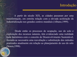 Introdução A partir do século XIX, as cidades passaram por uma transformação, em estreita relação com a elevada aceleração da industrialização nos grandes centros mundiais (Albano,1999). Desde então os processos de ocupação, uso do solo e exploração dos recursos naturais, têm evidenciado uma realidade nada harmônica com o conceito de Desenvolvimento Sustentável, fazendo-se necessária uma reavaliação e substituição dos métodos praticados atualmente em relação ao planejamento do uso do solo (Souza,1998). 