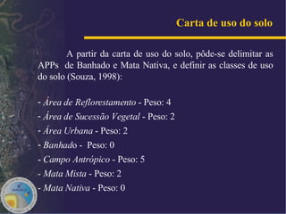 A partir da carta de uso do solo, pôde-se delimitar as APPs  de Banhado e Mata Nativa, e definir as classes de uso do solo (Souza, 1998): Área de Reflorestamento  - Peso: 4 Área de Sucessão Vegetal  - Peso: 2  Área Urbana  - Peso: 2  Banhad o -  Peso: 0 -   Campo Antrópico  - Peso: 5 - Mata Mista  - Peso: 2 -  Mata Nativa  - Peso: 0  Carta de uso do solo   