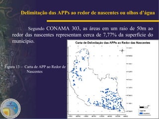 Delimitação das APPs ao redor de nascentes ou olhos d’água   Segundo  CONAMA 303, as áreas em um raio de 50m ao redor das nascentes representam cerca de 7,77% da superfície do município. Figura 13 –  Carta de APP ao Redor de Nascentes   