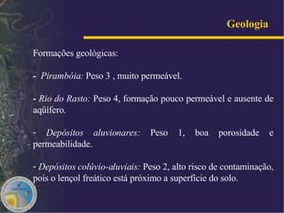 Geologia   Formações geológicas: -  Pirambóia:  Peso 3 , muito permeável.  -  Rio do Rasto:  Peso 4, formação pouco permeável e ausente de aqüífero. Depósitos aluvionares:  Peso 1,   boa porosidade e permeabilidade. Depósitos colúvio-aluviais:  Peso 2, alto risco de contaminação, pois o lençol freático está próximo a superfície do solo.  