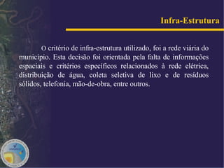 O  critério de infra-estrutura utilizado, foi a rede viária do município. Esta decisão foi orientada pela falta de informações espaciais e critérios específicos relacionados à rede elétrica, distribuição de água, coleta seletiva de lixo e de resíduos sólidos, telefonia, mão-de-obra, entre outros.  Infra-Estrutura   