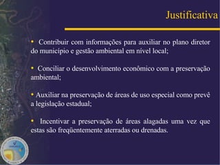 Contribuir com informações para auxiliar no plano diretor do município e gestão ambiental em nível local;  Conciliar o desenvolvimento econômico com a preservação ambiental; Auxiliar na preservação de áreas de uso especial como prevê a legislação estadual;  Incentivar a preservação de áreas alagadas uma vez que estas são freqüentemente aterradas ou drenadas. Justificativa 