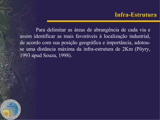 Para delimitar as áreas de abrangência de cada via e assim identificar as mais favoráveis à localização industrial, de acordo com sua posição geográfica e importância, adotou-se uma distância máxima da infra-estrutura de 2Km (Pöyry, 1993 apud   Souza, 1998). Infra-Estrutura   