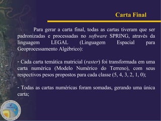 Para gerar a carta final, todas as cartas tiveram que ser padronizadas e processadas no  software  SPRING, através da linguagem LEGAL (Linguagem Espacial para Geoprocessamento Algébrico):  Cada carta temática matricial ( raster ) foi transformada em uma carta numérica (Modelo Numérico do Terreno), com seus respectivos pesos propostos para cada classe (5, 4, 3, 2, 1, 0); Todas as cartas numéricas foram somadas, gerando uma única carta;  Carta Final   
