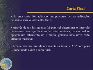 A essa carta foi aplicado um processo de normalização, deixando seus valores entre 0 e 1; Através de um histograma foi possível determinar o intervalo de valores mais significativo da carta numérica, para o qual se aplicou um fatiamento de 6 níveis, gerando uma nova carta temática matricial;  A essa carta foi inserida novamente as áreas de APP com peso 0, concluindo assim a carta final. Carta Final   