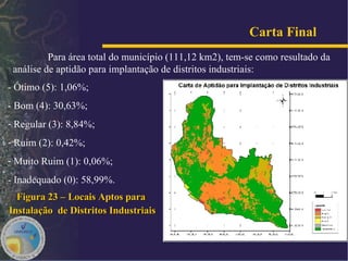 Carta Final   Para área total do município (111,12 km2), tem-se como resultado da análise de aptidão para implantação de distritos industriais: - Ótimo (5): 1,06%; - Bom (4): 30,63%; Regular (3): 8,84%;  Ruim (2): 0,42%;  Muito Ruim (1): 0,06%;  - Inadequado (0): 58,99%. Figura 23 – Locais Aptos para  Instalação  de Distritos Industriais 