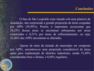 O fato de São Leopoldo estar situado sob uma planície de inundação, não surpreende a grande proporção de áreas ocupadas por APPs (58,99%). Porém, é importante acrescentar que 24,25% dessas áreas se encontram sobrepostas por áreas construídas e 8,21% por áreas de reflorestamento, ou seja, 32,46% das APPs encontram-se alteradas.  Apesar de mais da metade do município ser composto por APPs, encontrou-se uma proporção considerável de áreas aptas para implantação de distritos industriais, sendo 31,69% consideradas boas e ótimas, e 8,84% regulares. Conclusões 