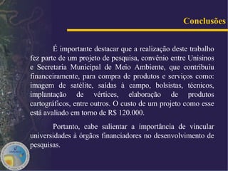 É importante destacar que a realização deste trabalho fez parte de um projeto de pesquisa, convênio entre Unisinos e Secretaria Municipal de Meio Ambiente, que contribuiu financeiramente, para compra de produtos e serviços como: imagem de satélite, saídas à campo, bolsistas, técnicos, implantação de vértices, elaboração de produtos cartográficos, entre outros. O custo de um projeto como esse está avaliado em torno de R$ 120.000. Portanto, cabe salientar a importância de vincular universidades à órgãos financiadores no desenvolvimento de pesquisas. Conclusões 