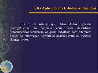 SIG Aplicado aos Estudos Ambientais   SIG é um sistema que utiliza dados espaciais (cartográficos) em conjunto com dados descritivos (alfanuméricos tabulares), os quais trabalham com diferentes planos de informação permitindo análises entre os mesmos (Souza, 1999).  