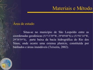 Área de estudo Situa-se no município de São Leopoldo entre as coordenadas geodésicas  (51º13'39"W, 29º49'48"S) e (51º01'14"W, 29º38'59"S),  parte baixa da bacia hidrográfica do Rio dos Sinos, onde ocorre uma extensa planície, constituída por banhados e áreas inundáveis (Teixeira, 2002). Materiais e Método 