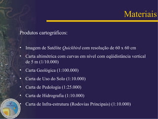 Produtos cartográficos: Imagem de Satélite  Quickbird  com resolução de 60 x 60 cm Carta altimétrica com curvas em nível com eqüidistância vertical de 5 m (1/10.000) Carta Geológica (1:100.000) Carta de Uso do Solo (1:10.000) Carta de Pedologia (1:25.000) Carta de Hidrografia (1:10.000) Carta de Infra-estrutura (Rodovias Principais) (1:10.000) Materiais 