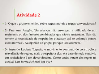 Atividade 2
• 1- O que o grupo entendeu sobre regras morais e regras convencionais?
• 2- Para Ana Aragão, “As crianças não enxergam a utilidade de um
regimento ou dos famosos combinados que não se sustentam. Elas não
sentem a necessidade de respeitá-los e acabam até se voltando contra
essas normas”. Na opinião do grupo, por que isso acontece?
• 3- Segundo Luciene Togneta, o movimento contínuo de construção e
reavaliação de regras, mais o respeito a elas, é a base de todo convívio
em sociedade e é um dever docente. Como vocês tratam das regras na
escola? Esta forma é eficaz? Por quê?
 