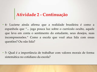 Atividade 2 - Continuação
• 4- Luciene ainda afirma que a realidade brasileira é como a
espanhola que “... joga pouca luz sobre o currículo oculto, aquele
que leva em conta o sentimento do estudante, seus desejos, suas
incompreensões.“ Como a escola que você atua lida com essas
questões? Ou não lida?
• 5- Qual é a importância de trabalhar com valores morais de forma
sistemática no cotidiano da escola?
 