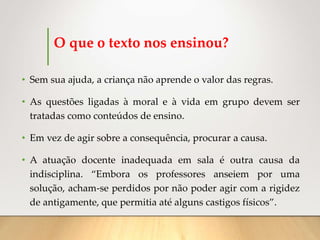 O que o texto nos ensinou?
• Sem sua ajuda, a criança não aprende o valor das regras.
• As questões ligadas à moral e à vida em grupo devem ser
tratadas como conteúdos de ensino.
• Em vez de agir sobre a consequência, procurar a causa.
• A atuação docente inadequada em sala é outra causa da
indisciplina. “Embora os professores anseiem por uma
solução, acham-se perdidos por não poder agir com a rigidez
de antigamente, que permitia até alguns castigos físicos”.
 