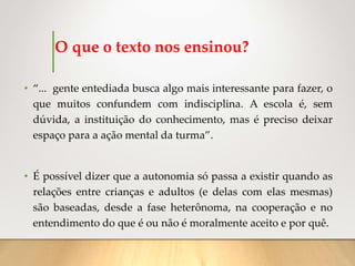 O que o texto nos ensinou?
• “... gente entediada busca algo mais interessante para fazer, o
que muitos confundem com indisciplina. A escola é, sem
dúvida, a instituição do conhecimento, mas é preciso deixar
espaço para a ação mental da turma”.
• É possível dizer que a autonomia só passa a existir quando as
relações entre crianças e adultos (e delas com elas mesmas)
são baseadas, desde a fase heterônoma, na cooperação e no
entendimento do que é ou não é moralmente aceito e por quê.
 