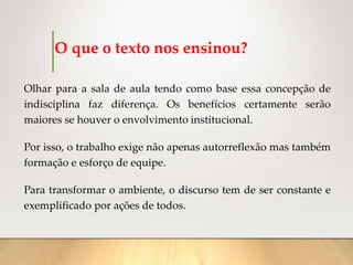 O que o texto nos ensinou?
Olhar para a sala de aula tendo como base essa concepção de
indisciplina faz diferença. Os benefícios certamente serão
maiores se houver o envolvimento institucional.
Por isso, o trabalho exige não apenas autorreflexão mas também
formação e esforço de equipe.
Para transformar o ambiente, o discurso tem de ser constante e
exemplificado por ações de todos.
 