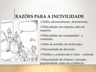 RAZÕES PARA A INCIVILIDADE
Tédio, aborrecimento, desinteresse;
Dificuldade em empatia, falta de
respeito;
Dificuldade em acompanhar o
conteúdo;
Falta de sentido, de motivação;
Necessidade de diversão;
Polidez e cortesia não é valor – cultural;
Necessidade de chamar a atenção,
popularidade, estar em evidência;
 