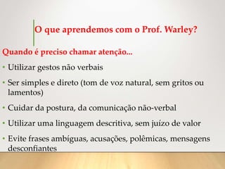 O que aprendemos com o Prof. Warley?
Quando é preciso chamar atenção...
• Utilizar gestos não verbais
• Ser simples e direto (tom de voz natural, sem gritos ou
lamentos)
• Cuidar da postura, da comunicação não-verbal
• Utilizar uma linguagem descritiva, sem juízo de valor
• Evite frases ambíguas, acusações, polêmicas, mensagens
desconfiantes
 